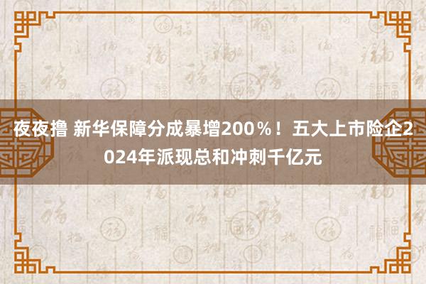 夜夜撸 新华保障分成暴增200％！五大上市险企2024年派现总和冲刺千亿元
